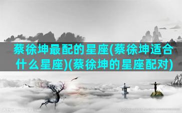 蔡徐坤最配的星座(蔡徐坤适合什么星座)(蔡徐坤的星座配对)