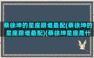 蔡徐坤的星座跟谁最配(蔡徐坤的星座跟谁最配)(蔡徐坤星座是什么座)