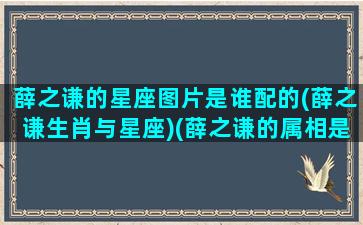 薛之谦的星座图片是谁配的(薛之谦生肖与星座)(薛之谦的属相是什么)