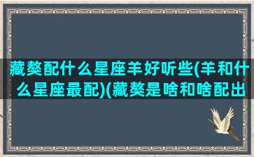 藏獒配什么星座羊好听些(羊和什么星座最配)(藏獒是啥和啥配出来的)