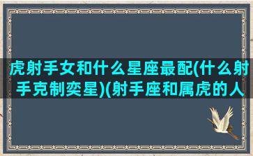 虎射手女和什么星座最配(什么射手克制奕星)(射手座和属虎的人会有什么)