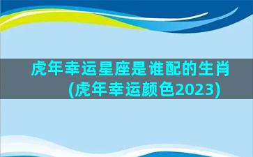 虎年幸运星座是谁配的生肖(虎年幸运颜色2023)