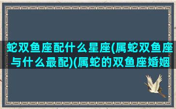 蛇双鱼座配什么星座(属蛇双鱼座与什么最配)(属蛇的双鱼座婚姻)