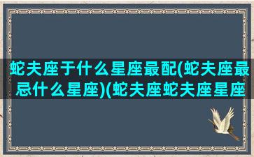 蛇夫座于什么星座最配(蛇夫座最忌什么星座)(蛇夫座蛇夫座星座是几月的)