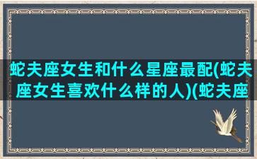 蛇夫座女生和什么星座最配(蛇夫座女生喜欢什么样的人)(蛇夫座性格女配谁)