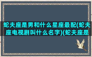 蛇夫座是男和什么星座最配(蛇夫座电视剧叫什么名字)(蛇夫座是什么星座和什么星座生的)