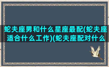 蛇夫座男和什么星座最配(蛇夫座适合什么工作)(蛇夫座配对什么星座)