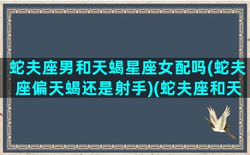 蛇夫座男和天蝎星座女配吗(蛇夫座偏天蝎还是射手)(蛇夫座和天蝎座有什么关系)