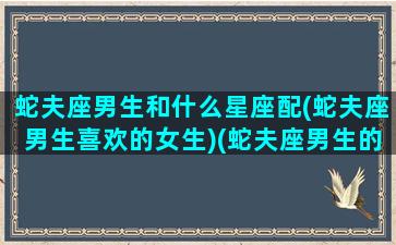 蛇夫座男生和什么星座配(蛇夫座男生喜欢的女生)(蛇夫座男生的长相特征)