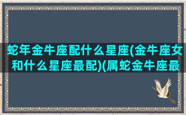 蛇年金牛座配什么星座(金牛座女和什么星座最配)(属蛇金牛座最佳配偶)