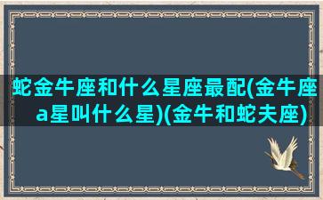 蛇金牛座和什么星座最配(金牛座a星叫什么星)(金牛和蛇夫座)