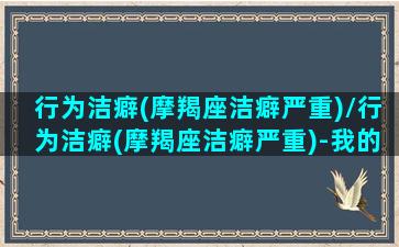 行为洁癖(摩羯座洁癖严重)/行为洁癖(摩羯座洁癖严重)-我的网站