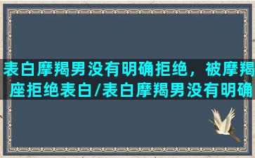 表白摩羯男没有明确拒绝，被摩羯座拒绝表白/表白摩羯男没有明确拒绝，被摩羯座拒绝表白-我的网站