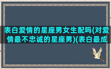 表白爱情的星座男女生配吗(对爱情最不忠诚的星座男)(表白最成功的星座)