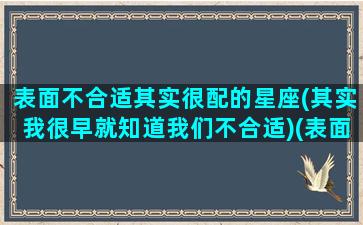 表面不合适其实很配的星座(其实我很早就知道我们不合适)(表面上并不般配的爱情,往往比较和谐)