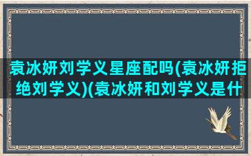 袁冰妍刘学义星座配吗(袁冰妍拒绝刘学义)(袁冰妍和刘学义是什么关系)