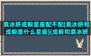 袁冰妍成毅星座配不配(袁冰妍和成毅是什么星座)(成毅和袁冰妍的星座很搭)