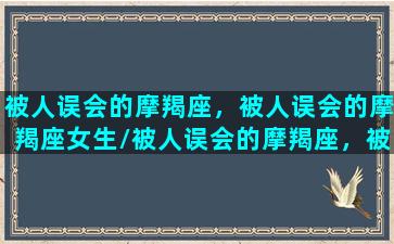 被人误会的摩羯座，被人误会的摩羯座女生/被人误会的摩羯座，被人误会的摩羯座女生-我的网站