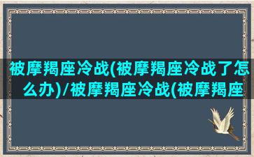 被摩羯座冷战(被摩羯座冷战了怎么办)/被摩羯座冷战(被摩羯座冷战了怎么办)-我的网站