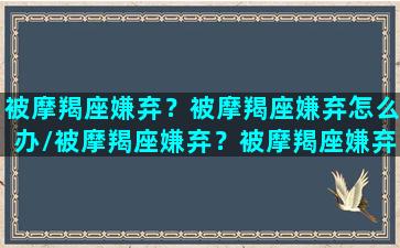 被摩羯座嫌弃？被摩羯座嫌弃怎么办/被摩羯座嫌弃？被摩羯座嫌弃怎么办-我的网站