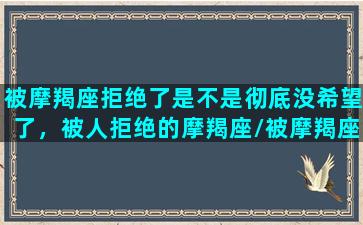 被摩羯座拒绝了是不是彻底没希望了，被人拒绝的摩羯座/被摩羯座拒绝了是不是彻底没希望了，被人拒绝的摩羯座-我的网站