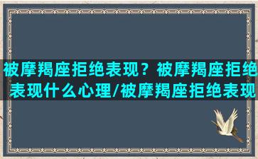 被摩羯座拒绝表现？被摩羯座拒绝表现什么心理/被摩羯座拒绝表现？被摩羯座拒绝表现什么心理-我的网站