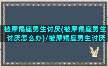 被摩羯座男生讨厌(被摩羯座男生讨厌怎么办)/被摩羯座男生讨厌(被摩羯座男生讨厌怎么办)-我的网站