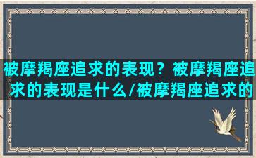 被摩羯座追求的表现？被摩羯座追求的表现是什么/被摩羯座追求的表现？被摩羯座追求的表现是什么-我的网站