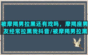 被摩羯男拉黑还有戏吗，摩羯座男友经常拉黑我抖音/被摩羯男拉黑还有戏吗，摩羯座男友经常拉黑我抖音-我的网站