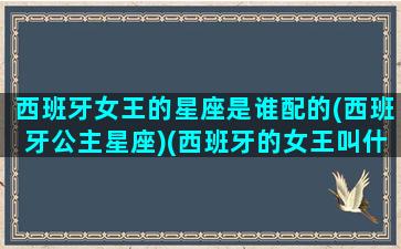 西班牙女王的星座是谁配的(西班牙公主星座)(西班牙的女王叫什么)