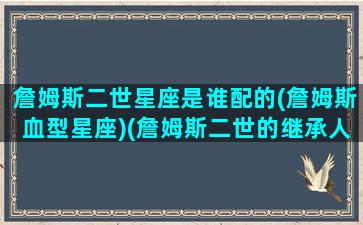 詹姆斯二世星座是谁配的(詹姆斯血型星座)(詹姆斯二世的继承人)