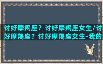 讨好摩羯座？讨好摩羯座女生/讨好摩羯座？讨好摩羯座女生-我的网站(怎么讨摩羯座女生欢心)