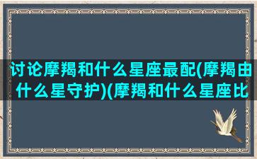 讨论摩羯和什么星座最配(摩羯由什么星守护)(摩羯和什么星座比较配)