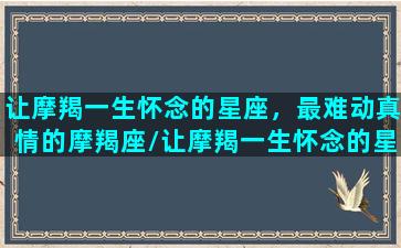 让摩羯一生怀念的星座，最难动真情的摩羯座/让摩羯一生怀念的星座，最难动真情的摩羯座-我的网站