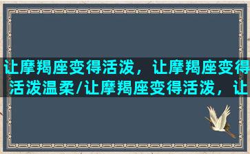 让摩羯座变得活泼，让摩羯座变得活泼温柔/让摩羯座变得活泼，让摩羯座变得活泼温柔-我的网站