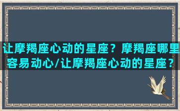 让摩羯座心动的星座？摩羯座哪里容易动心/让摩羯座心动的星座？摩羯座哪里容易动心-我的网站