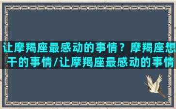 让摩羯座最感动的事情？摩羯座想干的事情/让摩羯座最感动的事情？摩羯座想干的事情-我的网站