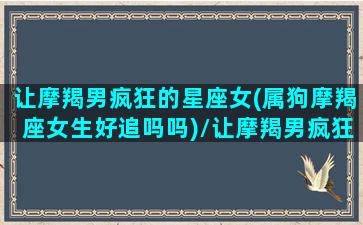 让摩羯男疯狂的星座女(属狗摩羯座女生好追吗吗)/让摩羯男疯狂的星座女(属狗摩羯座女生好追吗吗)-我的网站