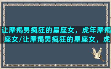 让摩羯男疯狂的星座女，虎年摩羯座女/让摩羯男疯狂的星座女，虎年摩羯座女-我的网站