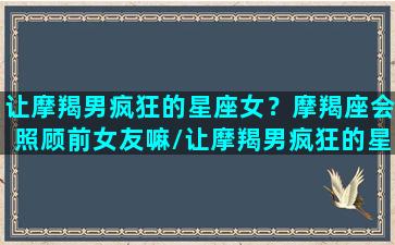 让摩羯男疯狂的星座女？摩羯座会照顾前女友嘛/让摩羯男疯狂的星座女？摩羯座会照顾前女友嘛-我的网站