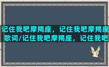 记住我吧摩羯座，记住我吧摩羯座歌词/记住我吧摩羯座，记住我吧摩羯座歌词-我的网站