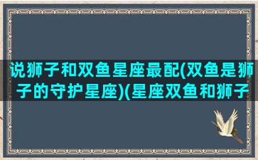 说狮子和双鱼星座最配(双鱼是狮子的守护星座)(星座双鱼和狮子配吗)