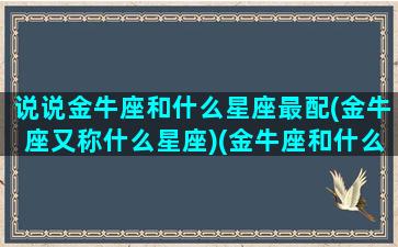 说说金牛座和什么星座最配(金牛座又称什么星座)(金牛座和什么星座最配(5个以上)