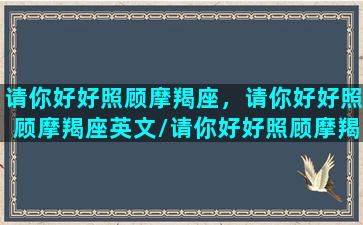 请你好好照顾摩羯座，请你好好照顾摩羯座英文/请你好好照顾摩羯座，请你好好照顾摩羯座英文-我的网站