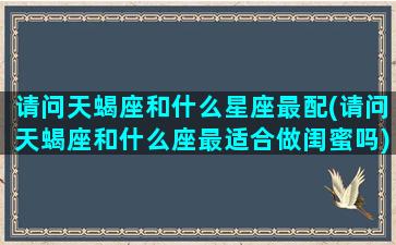 请问天蝎座和什么星座最配(请问天蝎座和什么座最适合做闺蜜吗)(天蝎座和哪个星座最适合当闺蜜)