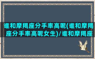 谁和摩羯座分手率高呢(谁和摩羯座分手率高呢女生)/谁和摩羯座分手率高呢(谁和摩羯座分手率高呢女生)-我的网站