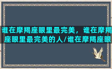 谁在摩羯座眼里最完美，谁在摩羯座眼里最完美的人/谁在摩羯座眼里最完美，谁在摩羯座眼里最完美的人-我的网站