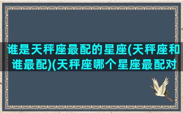 谁是天秤座最配的星座(天秤座和谁最配)(天秤座哪个星座最配对)