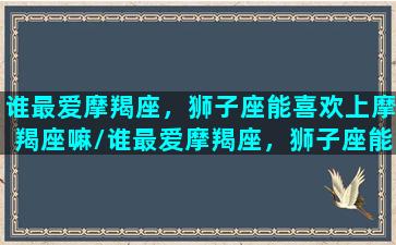 谁最爱摩羯座，狮子座能喜欢上摩羯座嘛/谁最爱摩羯座，狮子座能喜欢上摩羯座嘛-我的网站