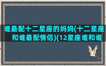 谁最配十二星座的妈妈(十二星座和谁最配情侣)(12星座谁和谁最配夫妻)